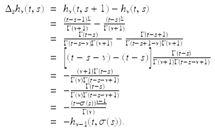  $$\displaystyle\begin{array}{rcl} \Delta _{s}h_{\nu }(t,s)& =& h_{\nu }(t,s + 1) - h_{\nu }(t,s) {}\\ & =& \frac{(t - s - 1)^{\underline{\nu }}} {\Gamma (\nu +1)} -\frac{(t - s)^{\underline{\nu }}} {\Gamma (\nu +1)} {}\\ & =& \frac{\Gamma (t - s)} {\Gamma (t - s-\nu )\Gamma (\nu +1)} - \frac{\Gamma (t - s + 1)} {\Gamma (t - s + 1-\nu )\Gamma (\nu +1)} {}\\ & =& \bigg[(t - s-\nu ) - (t - s)\bigg] \frac{\Gamma (t - s)} {\Gamma (\nu +1)\Gamma (t - s -\nu +1)} {}\\ & =& - \frac{(\nu +1)\Gamma (t - s)} {\Gamma (\nu )\Gamma (t - s -\nu +1)} {}\\ & =& - \frac{\Gamma (t - s)} {\Gamma (\nu )\Gamma (t - s -\nu +1)} {}\\ & =& -\frac{(t -\sigma (s))^{\underline{\nu -1}}} {\Gamma (\nu )} {}\\ & =& -h_{\nu -1}(t,\sigma (s)). {}\\ \end{array}$$ 