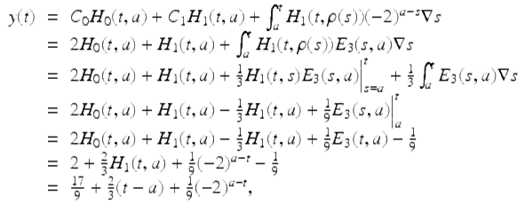  $$\displaystyle\begin{array}{rcl} y(t)& =& C_{0}H_{0}(t,a) + C_{1}H_{1}(t,a) +\int _{ a}^{t}H_{ 1}(t,\rho (s))(-2)^{a-s}\nabla s {}\\ & =& 2H_{0}(t,a) + H_{1}(t,a) +\int _{ a}^{t}H_{ 1}(t,\rho (s))E_{3}(s,a)\nabla s {}\\ & =& 2H_{0}(t,a) + H_{1}(t,a) + \frac{1} {3}H_{1}(t,s)E_{3}(s,a)\Big\vert _{s=a}^{t} + \frac{1} {3}\int _{a}^{t}E_{ 3}(s,a)\nabla s {}\\ & =& 2H_{0}(t,a) + H_{1}(t,a) -\frac{1} {3}H_{1}(t,a) + \frac{1} {9}E_{3}(s,a)\Big\vert _{a}^{t} {}\\ & =& 2H_{0}(t,a) + H_{1}(t,a) -\frac{1} {3}H_{1}(t,a) + \frac{1} {9}E_{3}(t,a) -\frac{1} {9} {}\\ & =& 2 + \frac{2} {3}H_{1}(t,a) + \frac{1} {9}(-2)^{a-t} -\frac{1} {9} {}\\ & =& \frac{17} {9} + \frac{2} {3}(t - a) + \frac{1} {9}(-2)^{a-t}, {}\\ \end{array}$$ 