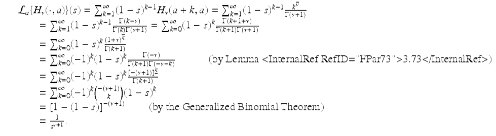  $$\displaystyle\begin{array}{rcl} & & \mathcal{L}_{a}\{H_{\nu }(\cdot,a)\}(s) =\sum _{ k=1}^{\infty }(1 - s)^{k-1}H_{\nu }(a + k,a) =\sum _{ k=1}^{\infty }(1 - s)^{k-1} \frac{k^{\overline{\nu }}} {\Gamma (\nu +1)} {}\\ & & \quad \quad =\sum _{ k=1}^{\infty }(1 - s)^{k-1} \frac{\Gamma (k+\nu )} {\Gamma (k)\Gamma (\nu +1)} =\sum _{ k=0}^{\infty }(1 - s)^{k} \frac{\Gamma (k + 1+\nu )} {\Gamma (k + 1)\Gamma (\nu +1)} {}\\ & & \quad \quad =\sum _{ k=0}^{\infty }(1 - s)^{k} \frac{(1+\nu )^{\overline{k}}} {\Gamma (k + 1)} {}\\ & & \quad \quad =\sum _{ k=0}^{\infty }(-1)^{k}(1 - s)^{k} \frac{\Gamma (-\nu )} {\Gamma (k + 1)\Gamma (-\nu - k)}\quad \quad \quad \text{(by Lemma <InternalRef RefID="FPar73">3.73</InternalRef>)} {}\\ & & \quad \quad =\sum _{ k=0}^{\infty }(-1)^{k}(1 - s)^{k}\frac{[-(\nu +1)]^{\underline{k}}} {\Gamma (k + 1)} {}\\ & & \quad \quad =\sum _{ k=0}^{\infty }(-1)^{k}{-(\nu +1)\choose k}(1 - s)^{k} {}\\ & & \quad \quad = \left [1 - (1 - s)\right ]^{-(\nu +1)}\quad \quad \text{(by the Generalized Binomial Theorem)} {}\\ & & \quad \quad = \frac{1} {s^{\nu +1}}. {}\\ \end{array}$$ 