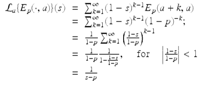  $$\displaystyle\begin{array}{rcl} \mathcal{L}_{a}\{E_{p}(\cdot,a)\}(s)& =& \sum _{k=1}^{\infty }(1 - s)^{k-1}E_{ p}(a + k,a) {}\\ & =& \sum _{k=1}^{\infty }(1 - s)^{k-1}(1 - p)^{-k}; {}\\ & =& \frac{1} {1 - p}\sum _{k=1}^{\infty }\left (\frac{1 - s} {1 - p}\right )^{k-1} {}\\ & =& \frac{1} {1 - p} \frac{1} {1 -\frac{1-s} {1-p}},\quad \mbox{ for}\quad \left \vert \frac{1 - s} {1 - p}\right \vert < 1 {}\\ & =& \frac{1} {s - p} {}\\ \end{array}$$ 