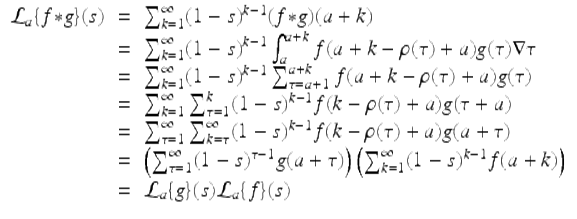  $$\displaystyle\begin{array}{rcl} \mathcal{L}_{a}\{f {\ast} g\}(s)& =& \sum _{k=1}^{\infty }(1 - s)^{k-1}(f {\ast} g)(a + k) {}\\ & =& \sum _{k=1}^{\infty }(1 - s)^{k-1}\int _{ a}^{a+k}f(a + k -\rho (\tau ) + a)g(\tau )\nabla \tau {}\\ & =& \sum _{k=1}^{\infty }(1 - s)^{k-1}\sum _{ \tau =a+1}^{a+k}f(a + k -\rho (\tau ) + a)g(\tau ) {}\\ & =& \sum _{k=1}^{\infty }\sum _{ \tau =1}^{k}(1 - s)^{k-1}f(k -\rho (\tau ) + a)g(\tau +a) {}\\ & =& \sum _{\tau =1}^{\infty }\sum _{ k=\tau }^{\infty }(1 - s)^{k-1}f(k -\rho (\tau ) + a)g(a+\tau ) {}\\ & =& \left (\sum _{\tau =1}^{\infty }(1 - s)^{\tau -1}g(a+\tau )\right )\left (\sum _{ k=1}^{\infty }(1 - s)^{k-1}f(a + k)\right ) {}\\ & =& \mathcal{L}_{a}\{g\}(s)\mathcal{L}_{a}\{f\}(s) {}\\ \end{array}$$ 