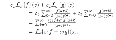  $$\displaystyle\begin{array}{rcl} & & c_{1}\mathcal{L}_{a}\left \{f\right \}\left (s\right ) + c_{2}\mathcal{L}_{a}\left \{g\right \}\left (s\right ) {}\\ & & \quad \quad \quad = c_{1}\sum _{k=0}^{\infty } \frac{f(a + k)} {(s + 1)^{k+1}} + c_{2}\sum _{k=0}^{\infty } \frac{g(a + k)} {(s + 1)^{k+1}} {}\\ & & \quad \quad \quad =\sum _{ k=0}^{\infty }\frac{(c_{1}f + c_{2}g)(a + k)} {(s + 1)^{k+1}} {}\\ & & \quad \quad \quad = \mathcal{L}_{a}\{c_{1}f + c_{2}g\}(s). {}\\ \end{array}$$ 