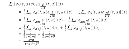  $$\displaystyle\begin{array}{rcl} & & \mathcal{L}_{a}\{e_{\alpha }(t,a)\cosh _{ \frac{\beta }{ 1+\alpha } }(t,a)\}(s) {}\\ & & \quad \quad = \frac{1} {2}\mathcal{L}_{a}\{e_{\alpha }(t,a)e_{ \frac{\beta }{ 1+\alpha } }(t,a)\}(s) + \frac{1} {2}\mathcal{L}_{a}\{e_{\alpha }(t,a)e_{ \frac{-\beta } {1+\alpha } }(t,a)\}(s) {}\\ & & \quad \quad = \frac{1} {2}\mathcal{L}_{a}\{e_{\alpha \oplus \frac{\beta }{ 1+\alpha } }(t,a)\}(s) + \frac{1} {2}\mathcal{L}_{a}\{e_{\alpha \oplus \frac{-\beta } {1+\alpha } }(t,a)\}(s) {}\\ & & \quad \quad = \frac{1} {2}\mathcal{L}_{a}\{e_{\alpha +\beta }(t,a)\}(s) + \frac{1} {2}\mathcal{L}_{a}\{e_{\alpha -\beta }(t,a)\}(s) {}\\ & & \quad \quad = \frac{1} {2} \frac{1} {s -\alpha -\beta } + \frac{1} {2} \frac{1} {s -\alpha +\beta } {}\\ & & \quad \quad = \frac{s-\alpha } {(s-\alpha )^{2} -\beta ^{2}}. {}\\ \end{array}$$ 