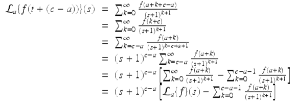  $$\displaystyle\begin{array}{rcl} \mathcal{L}_{a}\{f(t + (c - a))\}(s)& =& \sum _{k=0}^{\infty }\frac{f(a + k + c - a)} {(s + 1)^{k+1}} {}\\ & =& \sum _{k=0}^{\infty } \frac{f(k + c)} {(s + 1)^{k+1}} {}\\ & =& \sum _{k=c-a}^{\infty } \frac{f(a + k)} {(s + 1)^{k-c+a+1}} {}\\ & =& (s + 1)^{c-a}\sum _{ k=c-a}^{\infty } \frac{f(a + k)} {(s + 1)^{k+1}} {}\\ & =& (s + 1)^{c-a}\left [\sum _{ k=0}^{\infty } \frac{f(a + k)} {(s + 1)^{k+1}} -\sum _{k=0}^{c-a-1} \frac{f(a + k)} {(s + 1)^{k+1}}\right ] {}\\ & =& (s + 1)^{c-a}\left [\mathcal{L}_{ a}\{f\}(s) -\sum _{k=0}^{c-a-1} \frac{f(a + k)} {(s + 1)^{k+1}}\right ] {}\\ \end{array}$$ 