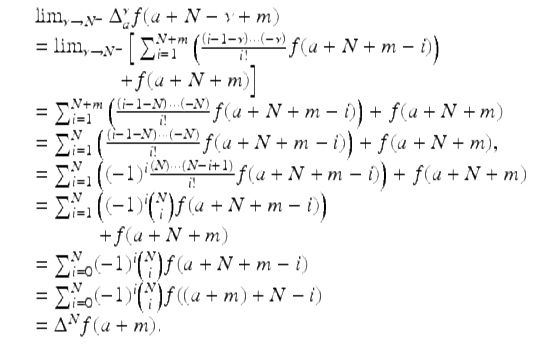  $$\displaystyle\begin{array}{rcl} & & \lim _{\nu \rightarrow N^{-}}\Delta _{a}^{\nu }f(a + N -\nu +m) {}\\ & & =\lim _{\nu \rightarrow N^{-}}\Big[\sum _{i=1}^{N+m}\left (\frac{\left (i - 1-\nu \right ) \cdot \cdot \cdot \left (-\nu \right )} {i!} f(a + N + m - i)\right ) {}\\ & & \quad \quad \quad \quad + f(a + N + m)\Big] {}\\ & & =\sum _{ i=1}^{N+m}\left (\frac{\left (i - 1 - N\right ) \cdot \cdot \cdot \left (-N\right )} {i!} f(a + N + m - i)\right ) + f(a + N + m) {}\\ & & =\sum _{ i=1}^{N}\left (\frac{\left (i - 1 - N\right ) \cdot \cdot \cdot \left (-N\right )} {i!} f(a + N + m - i)\right ) + f(a + N + m), {}\\ & & =\sum _{ i=1}^{N}\left ((-1)^{i}\frac{(N) \cdot \cdot \cdot (N - i + 1)} {i!} f(a + N + m - i)\right ) + f(a + N + m) {}\\ & & =\sum _{ i=1}^{N}\left ((-1)^{i}\binom{N}{i}f(a + N + m - i)\right ) {}\\ & & \quad \quad \quad + f(a + N + m) {}\\ & & =\sum _{ i=0}^{N}(-1)^{i}\binom{N}{i}f(a + N + m - i) {}\\ & & =\sum _{ i=0}^{N}(-1)^{i}\binom{N}{i}f((a + m) + N - i) {}\\ & & = \Delta ^{N}f(a + m). {}\\ \end{array}$$ 