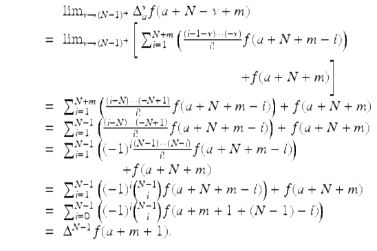  $$\displaystyle\begin{array}{rcl} & & \lim _{\nu \rightarrow (N-1)^{+}}\Delta _{a}^{\nu }f(a + N -\nu +m) {}\\ & =& \lim _{\nu \rightarrow (N-1)^{+}}\Bigg[\sum _{i=1}^{N+m}\left (\frac{\left (i - 1-\nu \right ) \cdot \cdot \cdot \left (-\nu \right )} {i!} f(a + N + m - i)\right ) {}\\ & & \qquad \qquad \qquad \qquad \qquad \qquad + f(a + N + m)\Bigg] {}\\ & =& \sum _{i=1}^{N+m}\left (\frac{\left (i - N\right ) \cdot \cdot \cdot \left (-N + 1\right )} {i!} f(a + N + m - i)\right ) + f(a + N + m) {}\\ & =& \sum _{i=1}^{N-1}\left (\frac{\left (i - N\right ) \cdot \cdot \cdot \left (-N + 1\right )} {i!} f(a + N + m - i)\right ) + f(a + N + m) {}\\ & =& \sum _{i=1}^{N-1}\left ((-1)^{i}\frac{\left (N - 1\right ) \cdot \cdot \cdot \left (N - i\right )} {i!} f(a + N + m - i)\right ) {}\\ & \; & \quad \quad \quad \quad + f(a + N + m)\ \ \ {}\\ & =& \sum _{i=1}^{N-1}\left ((-1)^{i}\binom{N - 1}{i}f(a + N + m - i)\right ) + f(a + N + m) {}\\ \qquad & =& \sum _{i=0}^{N-1}\left ((-1)^{i}\binom{N - 1}{i}f(a + m + 1 + (N - 1) - i)\right ) {}\\ & =& \Delta ^{N-1}f(a + m + 1). {}\\ \end{array}$$ 