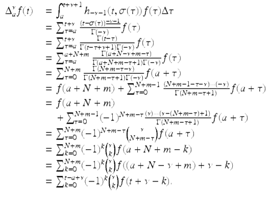  $$\displaystyle\begin{array}{rcl} \Delta _{a}^{\nu }f(t)& & =\int _{ a}^{t+\nu +1}h_{ -\nu -1}(t,\sigma (\tau ))f(\tau )\Delta \tau {}\\ & & =\sum _{ \tau =a}^{t+\nu }\frac{(t -\sigma (\tau ))^{\underline{-\nu -1}}} {\Gamma (-\nu )} f(\tau ) {}\\ & & =\sum _{ \tau =a}^{t+\nu } \frac{\Gamma (t-\tau )} {\Gamma (t -\tau +\nu + 1)\Gamma (-\nu )}f(\tau ) {}\\ & & =\sum _{ \tau =a}^{a+N+m} \frac{\Gamma (a + N -\nu +m-\tau )} {\Gamma (a + N + m -\tau +1)\Gamma (-\nu )}f(\tau ) {}\\ & & =\sum _{ \tau =0}^{N+m} \frac{\Gamma (N + m -\tau -\nu )} {\Gamma (N + m -\tau +1)\Gamma (-\nu )}f(a+\tau ) {}\\ & & = f(a + N + m) +\sum _{ \tau =0}^{N+m-1}\frac{(N + m - 1 -\tau -\nu ) \cdot \cdot \cdot (-\nu )} {\Gamma (N + m -\tau +1)} f(a+\tau ) {}\\ & & = f(a + N + m) {}\\ & & \quad +\sum _{ \tau =0}^{N+m-1}(-1)^{N+m-\tau }\frac{(\nu ) \cdot \cdot \cdot (\nu -(N + m-\tau ) + 1)} {\Gamma (N + m -\tau +1)} f(a+\tau ) {}\\ & & =\sum _{ \tau =0}^{N+m}(-1)^{N+m-\tau }\binom{\nu }{N + m-\tau }f(a+\tau ) {}\\ & & =\sum _{ k=0}^{N+m}(-1)^{k}\binom{\nu }{k}f(a + N + m - k) {}\\ & & =\sum _{ k=0}^{N+m}(-1)^{k}\binom{\nu }{k}f((a + N -\nu +m) +\nu -k) {}\\ & & =\sum _{ k=0}^{t-a+\nu }(-1)^{k}\binom{\nu }{k}f(t +\nu -k). {}\\ \end{array}$$ 