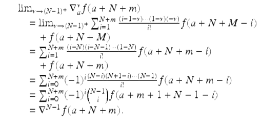  $$\displaystyle\begin{array}{rcl} & & \lim _{\nu \rightarrow (N-1)^{+}}\nabla _{a}^{\nu }f(a + N + m) {}\\ & & \quad =\lim _{\nu \rightarrow (N-1)^{+}}\sum _{i=1}^{N+m}\frac{(i - 1-\nu )\cdots (1-\nu )(-\nu )} {i!} f(a + N + M - i) {}\\ & & \qquad +\, f(a + N + M) {}\\ & & \quad =\sum _{ i=1}^{N+m}\frac{(i - N)(i - N - 1)\cdots (1 - N)} {i!} f(a + N + m - i) {}\\ & & \qquad +\, f(a + N + m) {}\\ & & \quad =\sum _{ i=0}^{N+m}(-1)^{i}\frac{(N - i)(N + 1 - i)\cdots (N - 1)} {i!} f(a + N + m - i) {}\\ & & \quad =\sum _{ i=0}^{N+m}(-1)^{i}{N - 1\choose i}f(a + m + 1 + N - 1 - i) {}\\ & & \quad = \nabla ^{N-1}f(a + N + m). {}\\ \end{array}$$ 