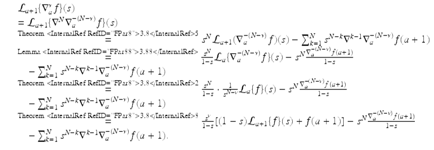  $$\displaystyle\begin{array}{rcl} & & \mathcal{L}_{a+1}\{\nabla _{a}^{\nu }f\}(s) {}\\ & & = \mathcal{L}_{a+1}\{\nabla ^{N}\nabla _{ a}^{-(N-\nu )}f\}(s) {}\\ & & \mathop{=}\limits^{ \text{Theorem <InternalRef RefID="FPar8">3.8</InternalRef>5}}s^{N}\mathcal{L}_{ a+1}(\nabla _{a}^{-(N-\nu )}f)(s) -\sum _{ k=1}^{N}s^{N-k}\nabla ^{k-1}\nabla _{ a}^{-(N-\nu )}f(a + 1) {}\\ & & \mathop{=}\limits^{ \text{Lemma <InternalRef RefID="FPar88">3.88</InternalRef>}} \frac{s^{N}} {1 - s}\mathcal{L}_{a}\{\nabla _{a}^{-(N-\nu )}f\}(s) - s^{N}\frac{\nabla _{a}^{-(N-\nu )}f(a + 1)} {1 - s} {}\\ & & \quad -\sum _{k=1}^{N}s^{N-k}\nabla ^{k-1}\nabla _{ a}^{-(N-\nu )}f(a + 1) {}\\ & & \mathop{=}\limits^{ \text{Theorem <InternalRef RefID="FPar8">3.8</InternalRef>2}} \frac{s^{N}} {1 - s} \cdot \frac{1} {s^{N-\nu }}\mathcal{L}_{a}\{f\}(s) - s^{N}\frac{\nabla _{a}^{-(N-\nu )}f(a + 1)} {1 - s} {}\\ & & \quad -\sum _{k=1}^{N}s^{N-k}\nabla ^{k-1}\nabla _{ a}^{-(N-\nu )}f(a + 1) {}\\ & & \mathop{=}\limits^{ \text{Theorem <InternalRef RefID="FPar8">3.8</InternalRef>8}} \frac{s^{\nu }} {1 - s}[(1 - s)\mathcal{L}_{a+1}\{f\}(s) + f(a + 1)] - s^{N}\frac{\nabla _{a}^{-(N-\nu )}f(a + 1)} {1 - s} {}\\ & & \quad -\sum _{k=1}^{N}s^{N-k}\nabla ^{k-1}\nabla _{ a}^{-(N-\nu )}f(a + 1). {}\\ \end{array}$$ 