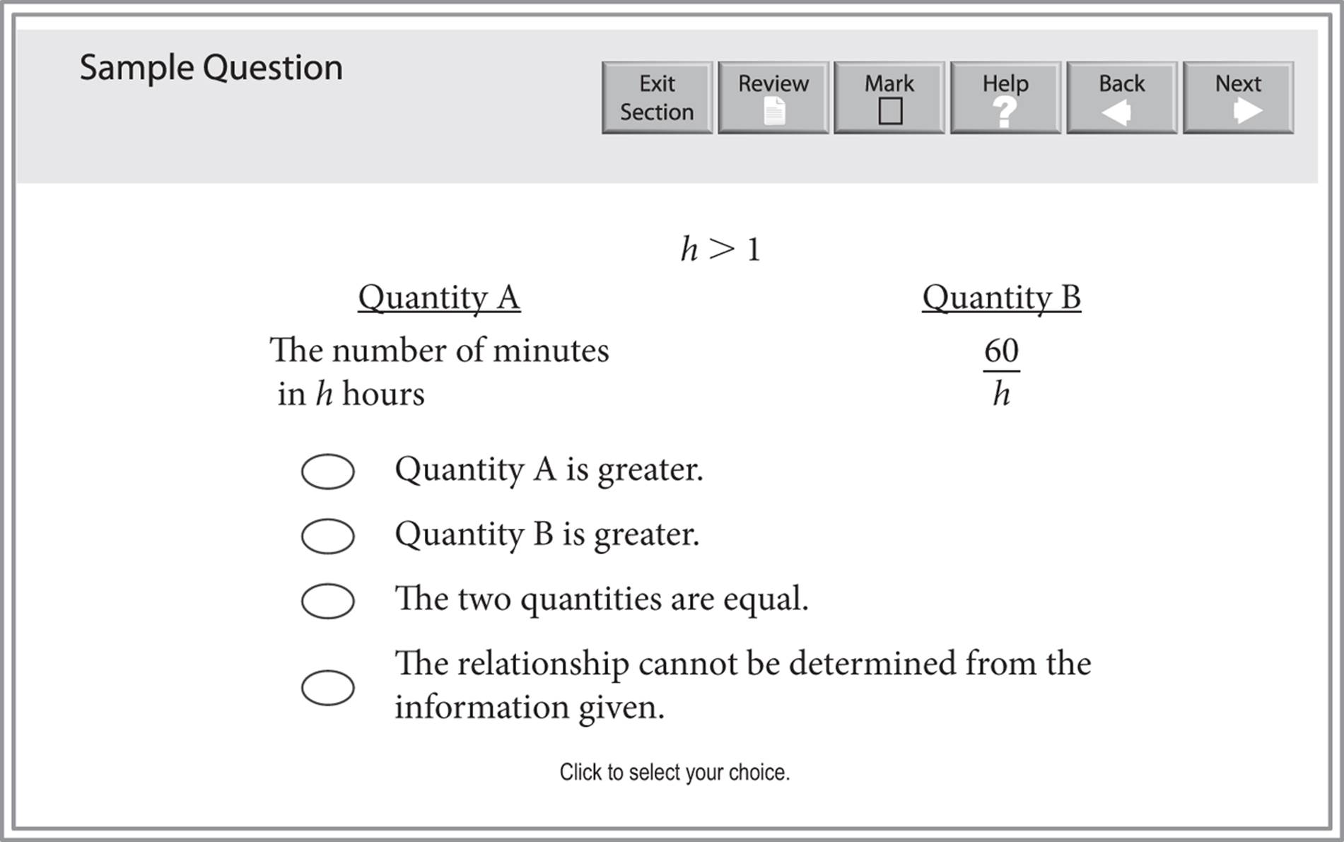Sample quantitative comparison question. The centered information is "h is greater than 1". Quantity A  is "The number of minutes in h hours" while Quantity B is "60 over h". There are four choices for the answer: Quantity A is greater, Quantity B is greater, The two quantities are equal, and The relationship cannot be determined from the information given.